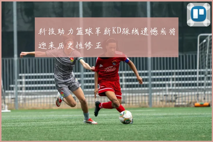 科技助力篮球革新KD踩线遗憾或将迎来历史性修正