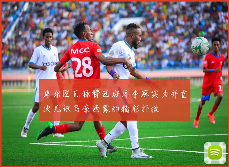 库尔图瓦称赞西班牙夺冠实力并首次见识乌奈西蒙的精彩扑救