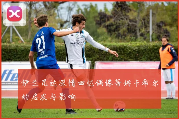伊兰昆达深情回忆偶像蒂姆卡希尔的启发与影响