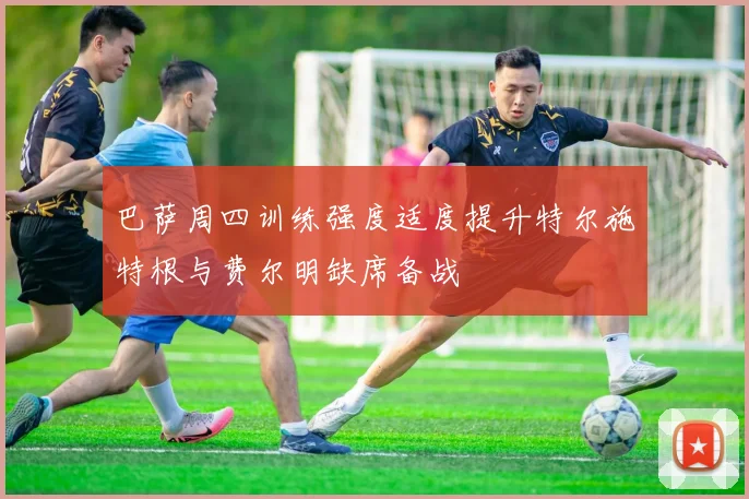 巴萨周四训练强度适度提升特尔施特根与费尔明缺席备战