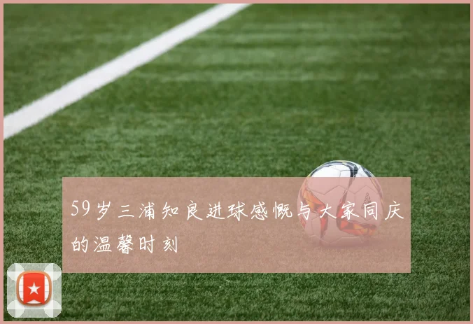 59岁三浦知良进球感慨与大家同庆的温馨时刻